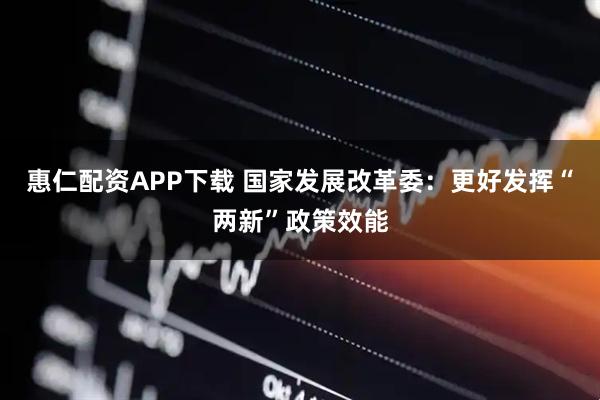 惠仁配资APP下载 国家发展改革委：更好发挥“两新”政策效能