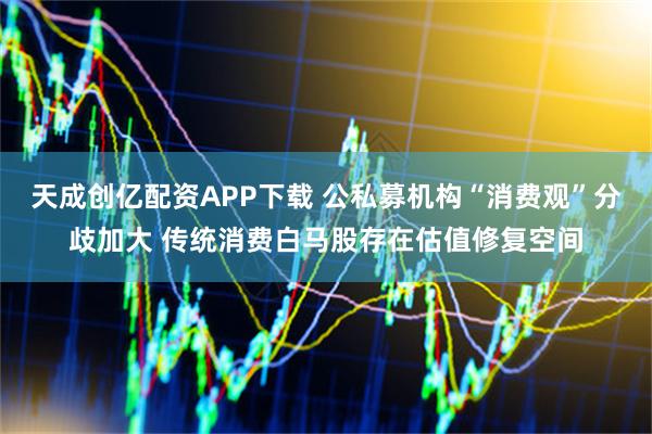 天成创亿配资APP下载 公私募机构“消费观”分歧加大 传统消费白马股存在估值修复空间