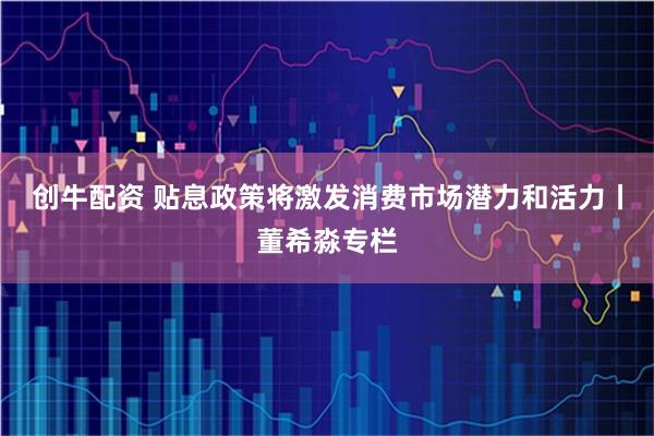 创牛配资 贴息政策将激发消费市场潜力和活力丨董希淼专栏