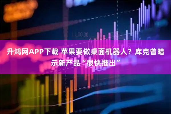 升鸿网APP下载 苹果要做桌面机器人？库克曾暗示新产品“很快推出”