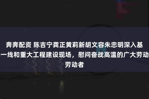 奔奔配资 陈吉宁龚正黄莉新胡文容朱忠明深入基层一线和重大工程建设现场，慰问奋战高温的广大劳动者
