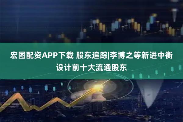 宏图配资APP下载 股东追踪|李博之等新进中衡设计前十大流通股东