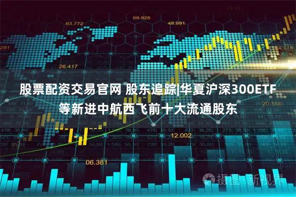 股票配资交易官网 股东追踪|华夏沪深300ETF等新进中航西飞前十大流通股东