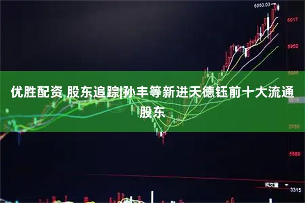 优胜配资 股东追踪|孙丰等新进天德钰前十大流通股东