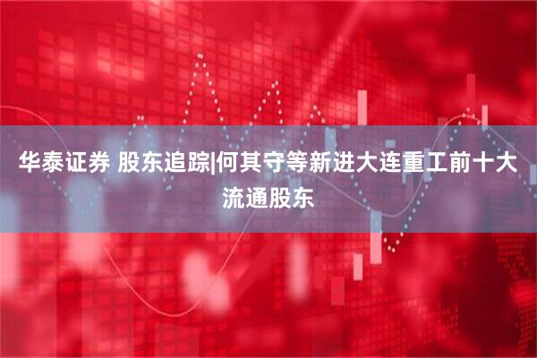 华泰证券 股东追踪|何其守等新进大连重工前十大流通股东