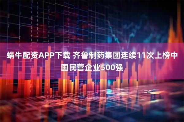 蜗牛配资APP下载 齐鲁制药集团连续11次上榜中国民营企业500强