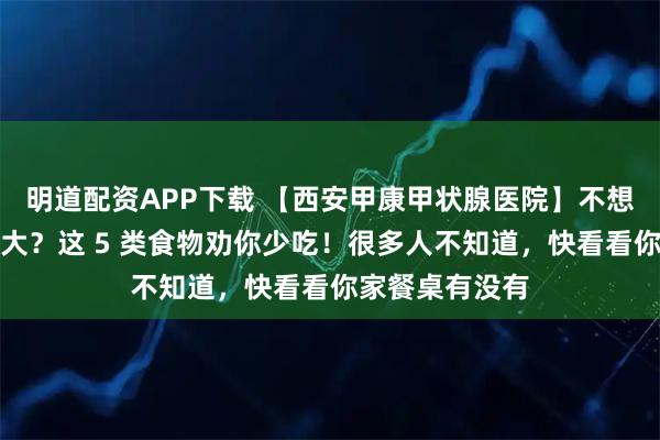 明道配资APP下载 【西安甲康甲状腺医院】不想甲状腺结节变大？这 5 类食物劝你少吃！很多人不知道，快看看你家餐桌有没有