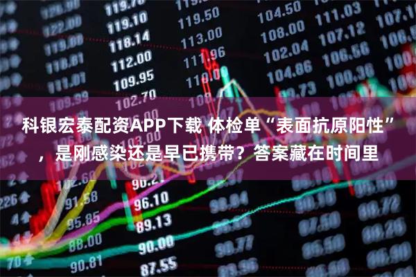 科银宏泰配资APP下载 体检单“表面抗原阳性”，是刚感染还是早已携带？答案藏在时间里