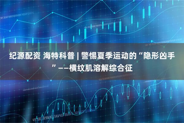 纪源配资 海特科普 | 警惕夏季运动的“隐形凶手”——横纹肌溶解综合征