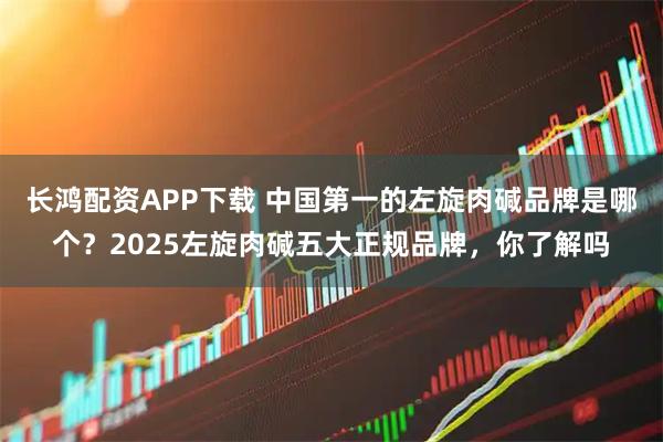 长鸿配资APP下载 中国第一的左旋肉碱品牌是哪个？2025左旋肉碱五大正规品牌，你了解吗