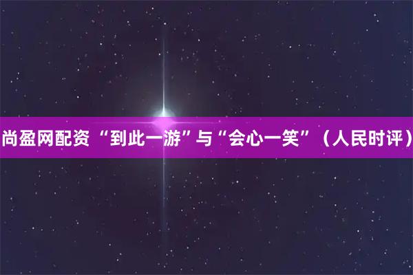 尚盈网配资 “到此一游”与“会心一笑”（人民时评）