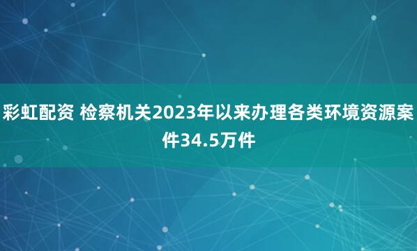 彩虹配资 检察机关2023年以来办理各类环境资源案件34.5万件