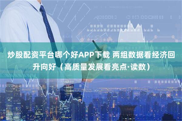 炒股配资平台哪个好APP下载 两组数据看经济回升向好（高质量发展看亮点·读数）