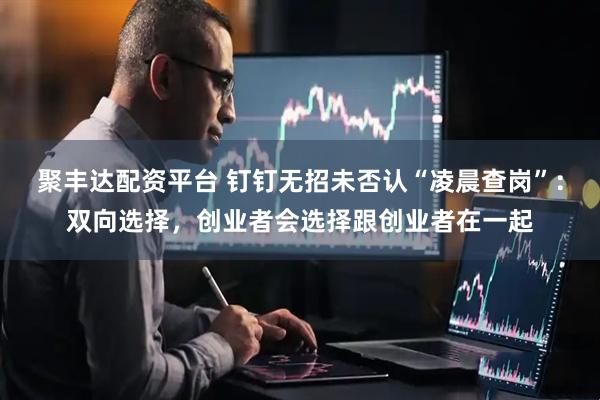 聚丰达配资平台 钉钉无招未否认“凌晨查岗”：双向选择，创业者会选择跟创业者在一起