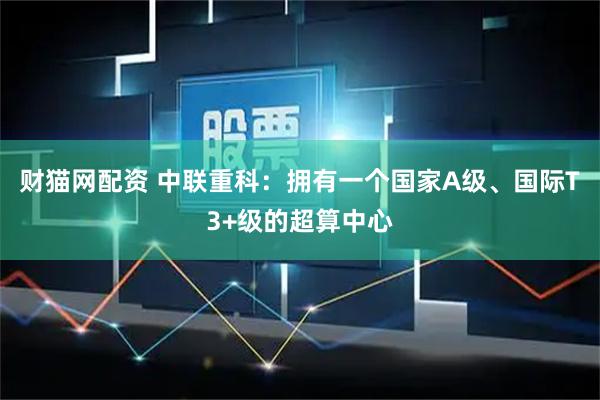 财猫网配资 中联重科：拥有一个国家A级、国际T3+级的超算中心