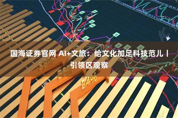国海证券官网 AI+文旅：给文化加足科技范儿丨引领区观察