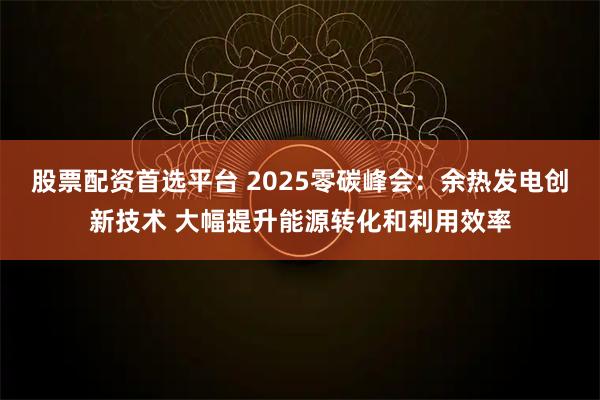 股票配资首选平台 2025零碳峰会：余热发电创新技术 大幅提升能源转化和利用效率