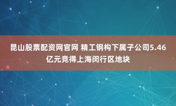 昆山股票配资网官网 精工钢构下属子公司5.46亿元竞得上海闵行区地块