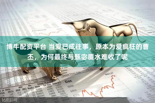 博牛配资平台 当爱已成往事，原本为爱疯狂的曹丕，为何最终与甄宓覆水难收了呢