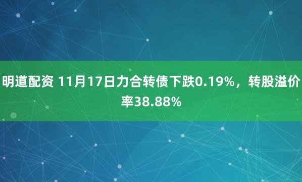明道配资 11月17日力合转债下跌0.19%，转股溢价率38.88%