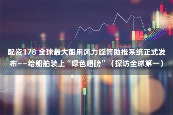 配资178 全球最大船用风力旋筒助推系统正式发布——给船舶装上“绿色翅膀”（探访全球第一）