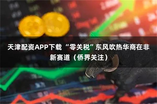 天津配资APP下载 “零关税”东风吹热华商在非新赛道（侨界关注）