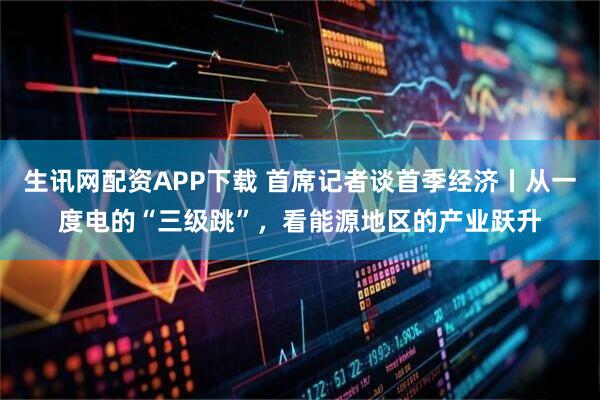 生讯网配资APP下载 首席记者谈首季经济丨从一度电的“三级跳”，看能源地区的产业跃升